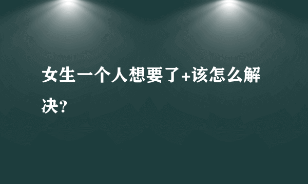 女生一个人想要了+该怎么解决？