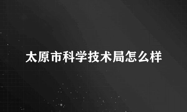 太原市科学技术局怎么样