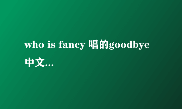 who is fancy 唱的goodbye 中文歌词翻译