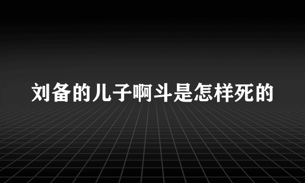 刘备的儿子啊斗是怎样死的