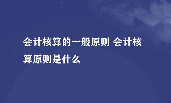 会计核算的一般原则 会计核算原则是什么