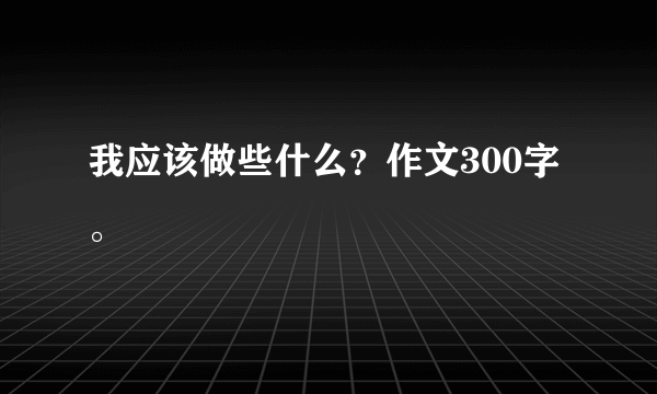 我应该做些什么？作文300字。