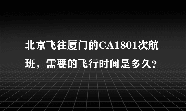 北京飞往厦门的CA1801次航班，需要的飞行时间是多久？