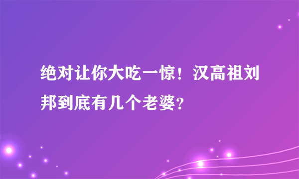 绝对让你大吃一惊！汉高祖刘邦到底有几个老婆？