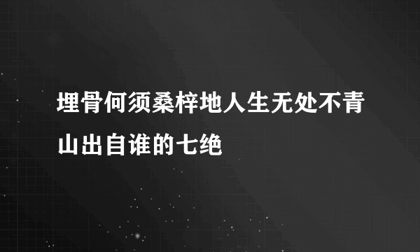 埋骨何须桑梓地人生无处不青山出自谁的七绝