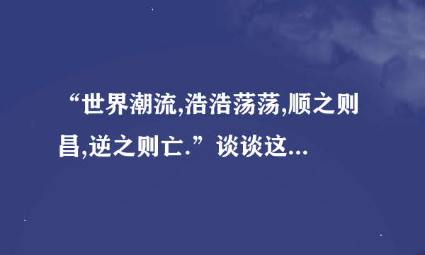 “世界潮流,浩浩荡荡,顺之则昌,逆之则亡.”谈谈这句话的理解