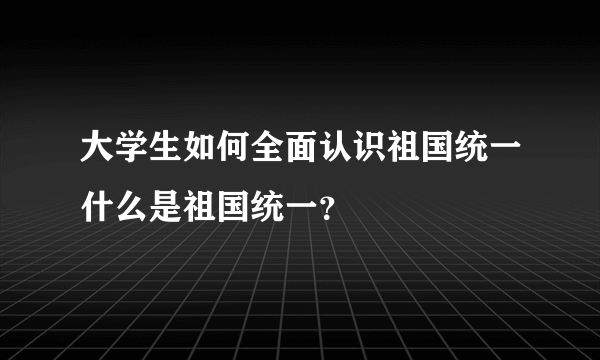 大学生如何全面认识祖国统一什么是祖国统一？