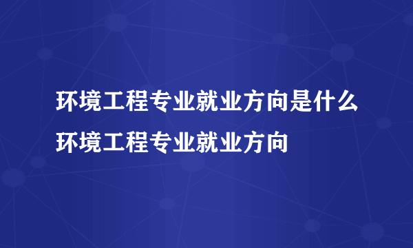 环境工程专业就业方向是什么环境工程专业就业方向