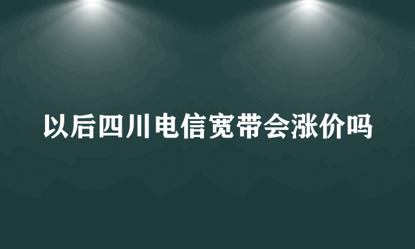 以后四川电信宽带会涨价吗