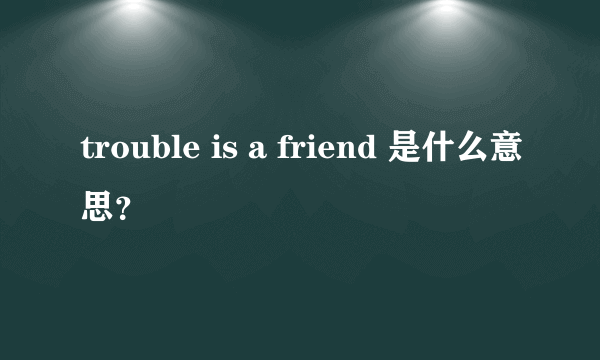 trouble is a friend 是什么意思？