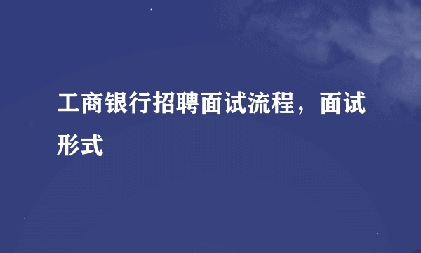 工商银行招聘面试流程，面试形式