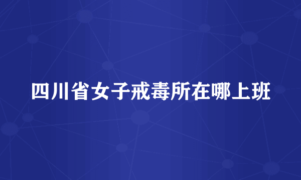 四川省女子戒毒所在哪上班