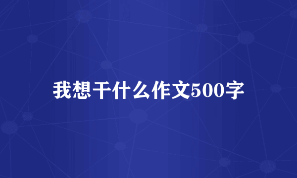 我想干什么作文500字