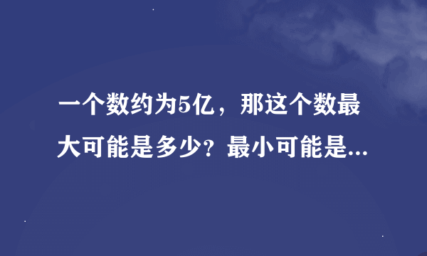 一个数约为5亿，那这个数最大可能是多少？最小可能是多少？（提示：先想想用＂四舍五入＂求近似数的方法