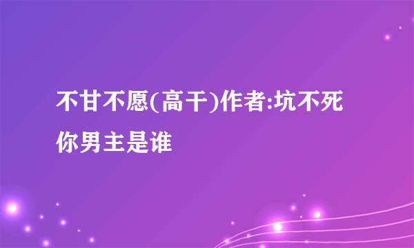 不甘不愿(高干)作者:坑不死你男主是谁