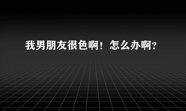 我男朋友很色啊！怎么办啊？