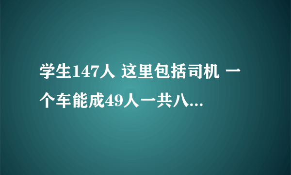 学生147人 这里包括司机 一个车能成49人一共八台车 这八台车能成下这些人吗？