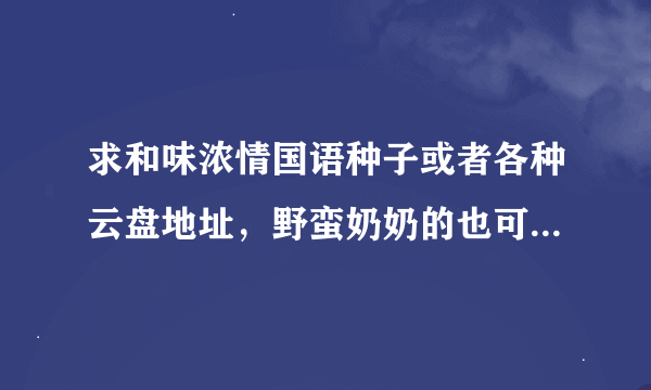 求和味浓情国语种子或者各种云盘地址，野蛮奶奶的也可以，谢谢