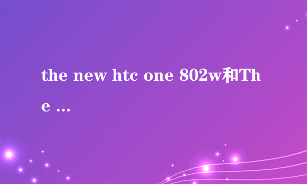 the new htc one 802w和The new HTC ONE M7还有the new htc one 802t有什么不一样吗