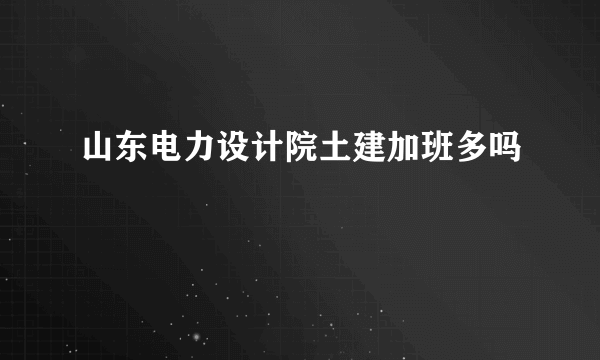 山东电力设计院土建加班多吗