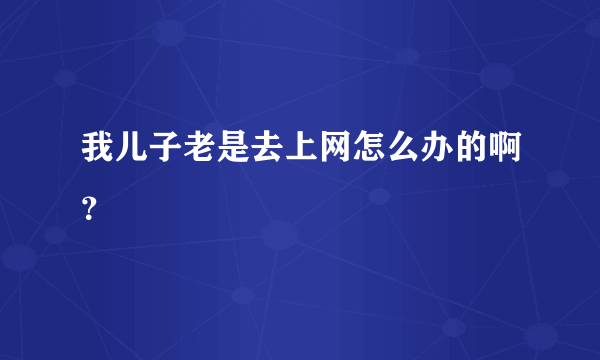 我儿子老是去上网怎么办的啊？