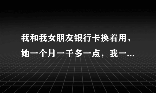 我和我女朋友银行卡换着用，她一个月一千多一点，我一个月平均三四千，我和她异地，这样会不会有什么问题