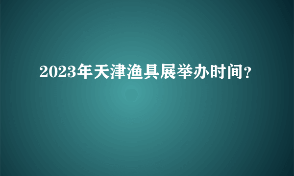 2023年天津渔具展举办时间？