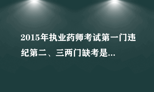 2015年执业药师考试第一门违纪第二、三两门缺考是怎么回事