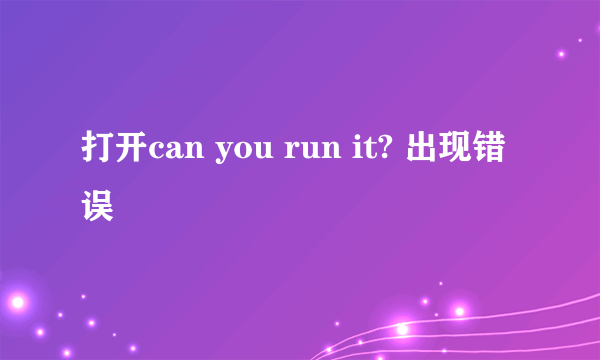 打开can you run it? 出现错误