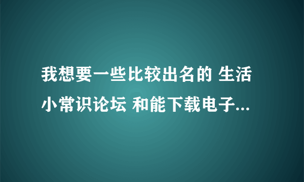 我想要一些比较出名的 生活小常识论坛 和能下载电子书的软件