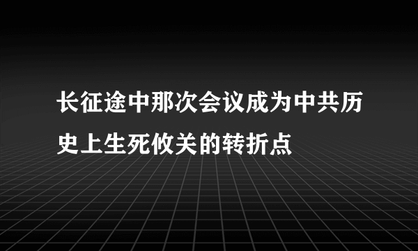 长征途中那次会议成为中共历史上生死攸关的转折点