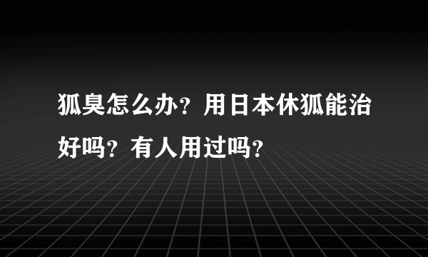 狐臭怎么办？用日本休狐能治好吗？有人用过吗？