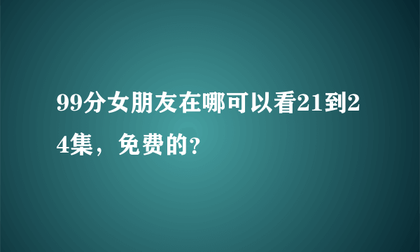 99分女朋友在哪可以看21到24集，免费的？