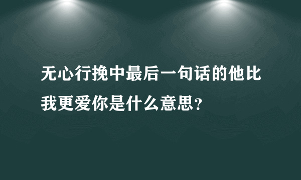 无心行挽中最后一句话的他比我更爱你是什么意思？