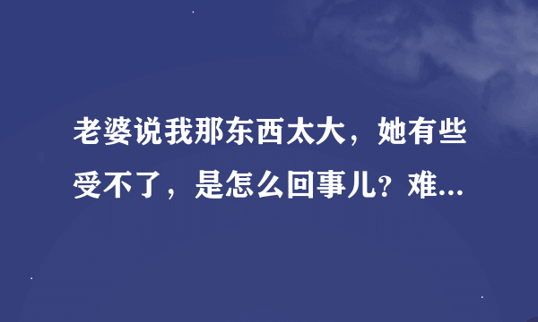 老婆说我那东西太大，她有些受不了，是怎么回事儿？难道是真的很大吗？