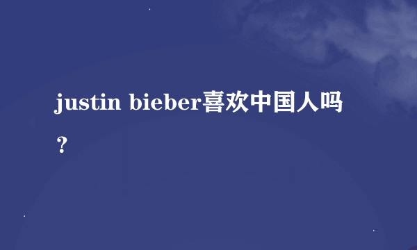 justin bieber喜欢中国人吗？