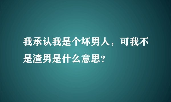 我承认我是个坏男人，可我不是渣男是什么意思？