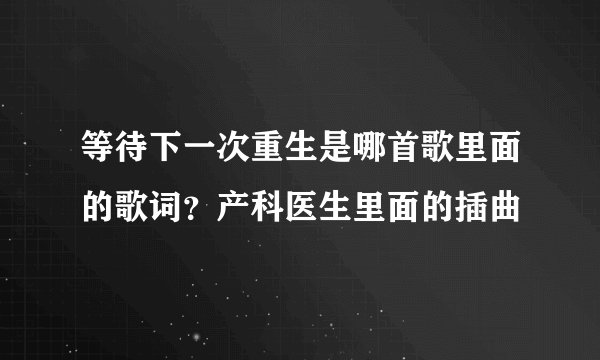 等待下一次重生是哪首歌里面的歌词？产科医生里面的插曲