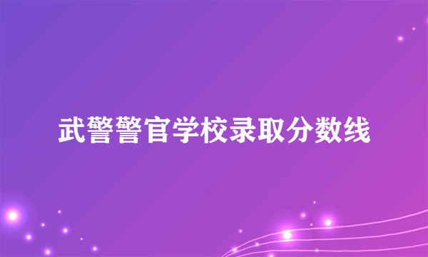 武警警官学校录取分数线