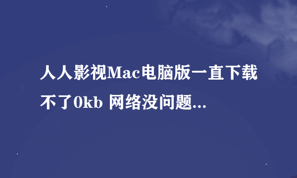 人人影视Mac电脑版一直下载不了0kb 网络没问题怎么回事？