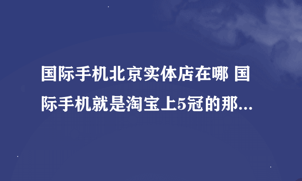 国际手机北京实体店在哪 国际手机就是淘宝上5冠的那个专门卖手机的