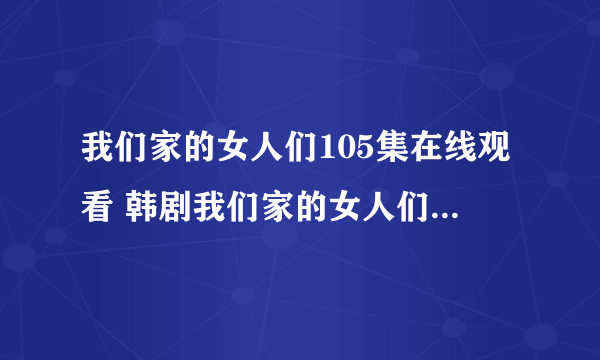 我们家的女人们105集在线观看 韩剧我们家的女人们106中字 我们家的女人...