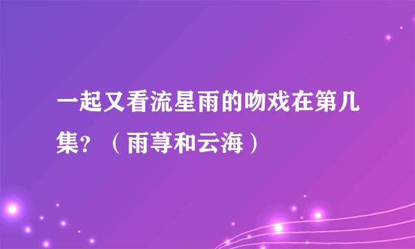 一起又看流星雨的吻戏在第几集？（雨荨和云海）