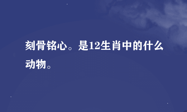 刻骨铭心。是12生肖中的什么动物。