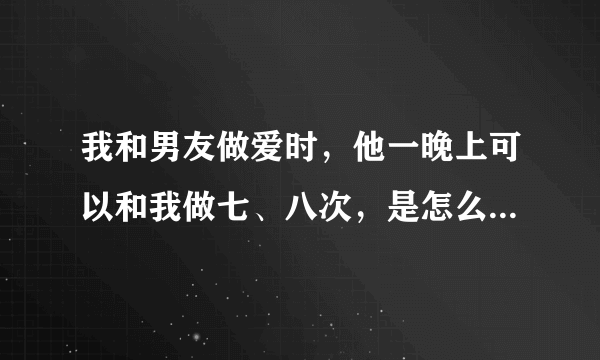 我和男友做爱时，他一晚上可以和我做七、八次，是怎么回事哦？