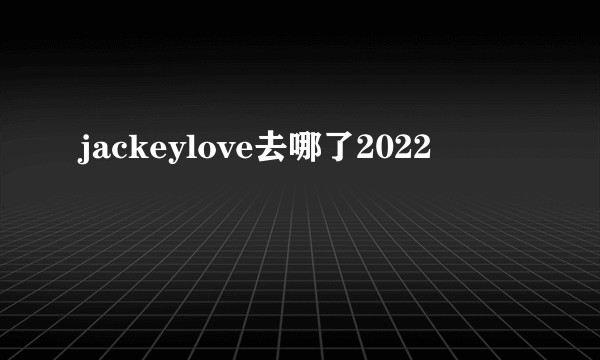 jackeylove去哪了2022