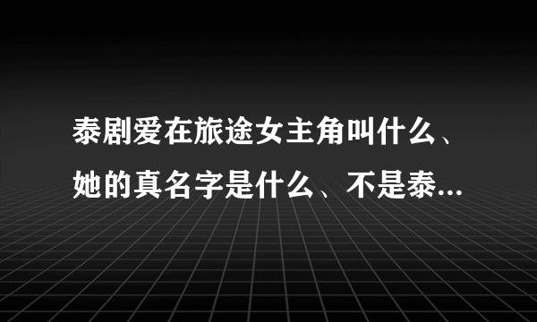 泰剧爱在旅途女主角叫什么、她的真名字是什么、不是泰剧里面所扮演的角色的真名字、、、