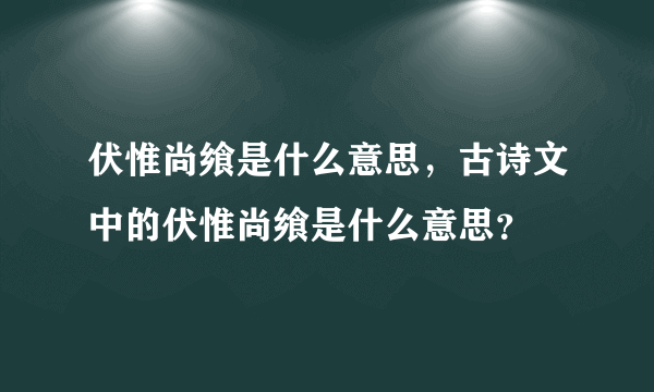 伏惟尚飨是什么意思，古诗文中的伏惟尚飨是什么意思？