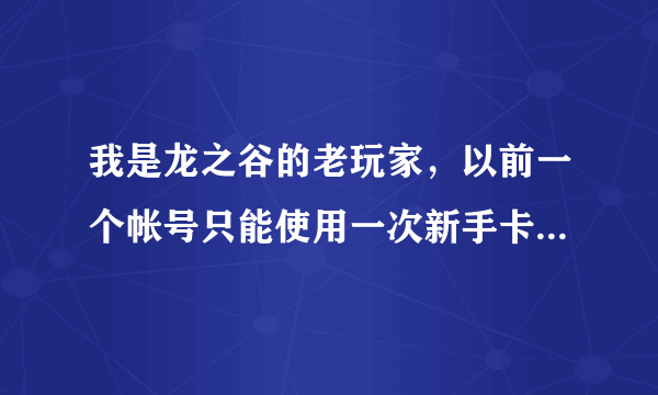 我是龙之谷的老玩家，以前一个帐号只能使用一次新手卡，现在是不是不限使用次数了？