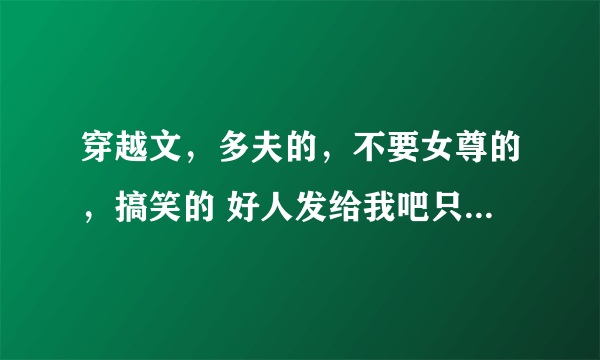 穿越文，多夫的，不要女尊的，搞笑的 好人发给我吧只要名字就行了